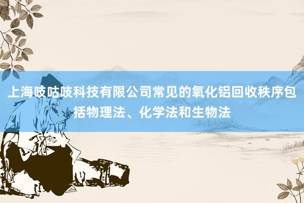 上海吱咕吱科技有限公司常见的氧化铝回收秩序包括物理法、化学法和生物法