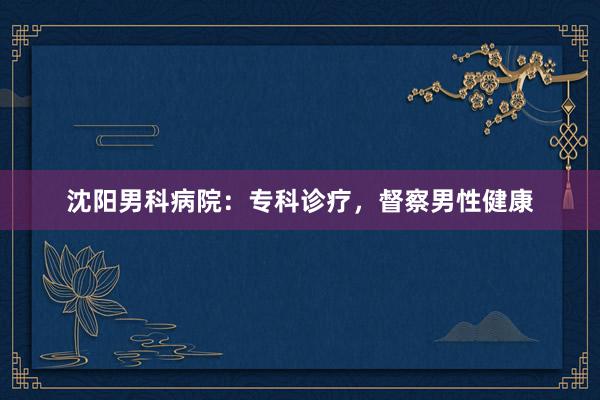 沈阳男科病院：专科诊疗，督察男性健康